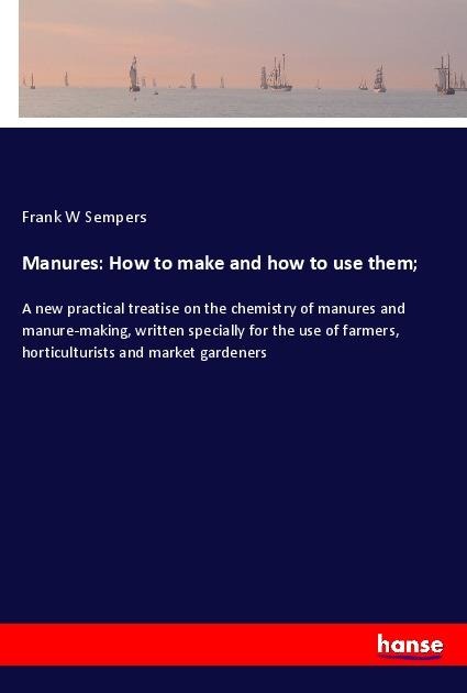 Manures: How to make and how to use them;: A new practical treatise on the chemistry of manures and manure-making, written specially for the use of farmers, horticulturists and market gardeners