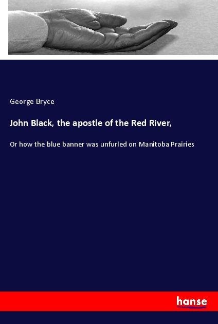 John Black, the apostle of the Red River,: Or how the blue banner was unfurled on Manitoba Prairies