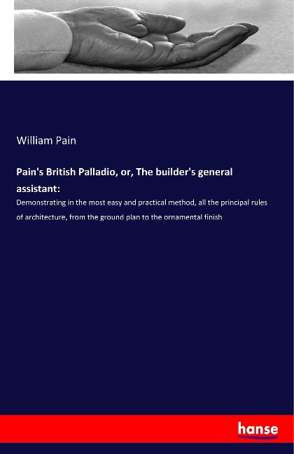 Pains British Palladio, or, The builders general assistant:: Demonstrating in the most easy and practical method, all the principal rules of architecture, from the ground plan to the ornamental finish