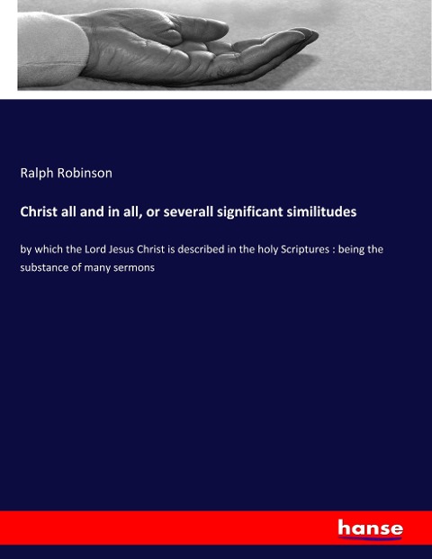 Christ all and in all, or severall significant similitudes: by which the Lord Jesus Christ is described in the holy Scriptures : being the substance of many sermons