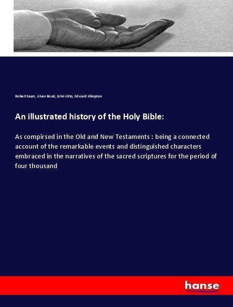 An illustrated history of the Holy Bible:: As compirsed in the Old and New Testaments : being a connected account of the remarkable events and distinguished characters embraced in the narratives of the sacred scriptures for the period of four thousand