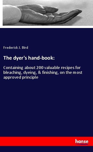 The dyers hand-book:: Containing about 200 valuable recipes for bleaching, dyeing, & finishing, on the most approved principle