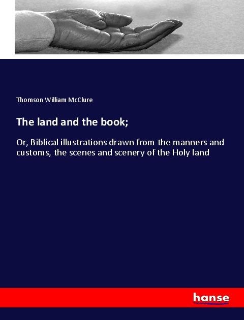 The land and the book;: Or, Biblical illustrations drawn from the manners and customs, the scenes and scenery of the Holy land