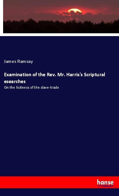 Examination of the Rev. Mr. Harriss Scriptural esearches: On the licitness of the slave-trade