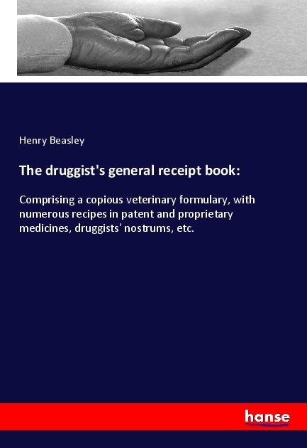 The druggists general receipt book:: Comprising a copious veterinary formulary, with numerous recipes in patent and proprietary medicines, druggists nostrums, etc.
