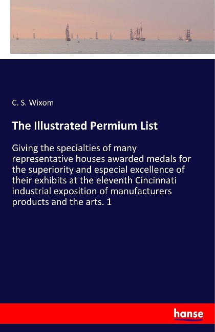 The Illustrated Permium List: Giving the specialties of many representative houses awarded medals for the superiority and especial excellence of their exhibits at the eleventh Cincinnati industrial exposition of manufacturers products and the arts. 1