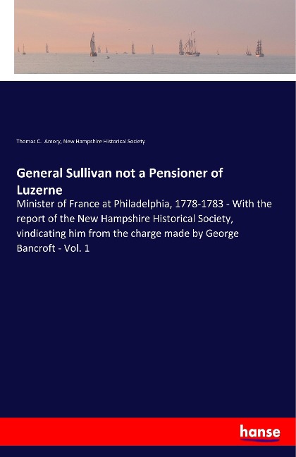 General Sullivan not a Pensioner of Luzerne: Minister of France at Philadelphia, 1778-1783 - With the report of the New Hampshire Historical Society, vindicating him from the charge made by George Bancroft - Vol. 1
