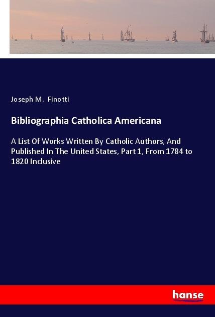 Bibliographia Catholica Americana: A List Of Works Written By Catholic Authors, And Published In The United States, Part 1, From 1784 to 1820 Inclusive