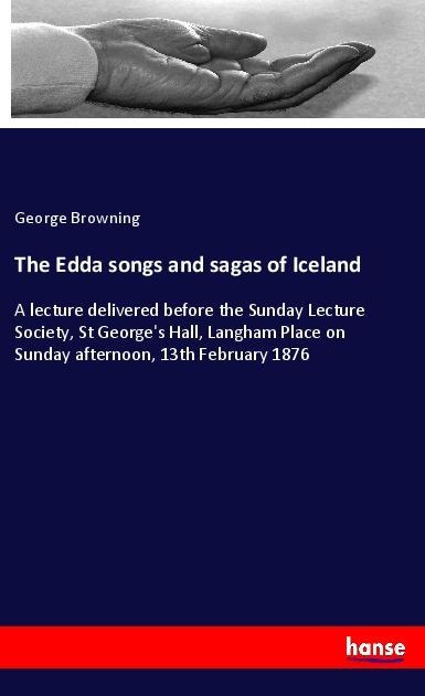 The Edda songs and sagas of Iceland: A lecture delivered before the Sunday Lecture Society, St Georges Hall, Langham Place on Sunday afternoon, 13th February 1876