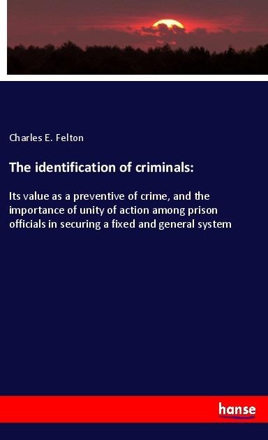 The identification of criminals:: Its value as a preventive of crime, and the importance of unity of action among prison officials in securing a fixed and general system
