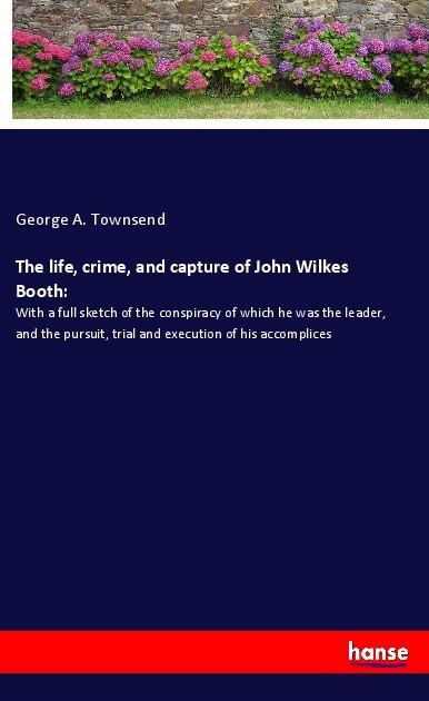 The life, crime, and capture of John Wilkes Booth:: With a full sketch of the conspiracy of which he was the leader, and the pursuit, trial and execution of his accomplices
