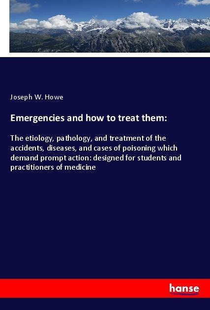 Emergencies and how to treat them:: The etiology, pathology, and treatment of the accidents, diseases, and cases of poisoning which demand prompt action: designed for students and practitioners of medicine