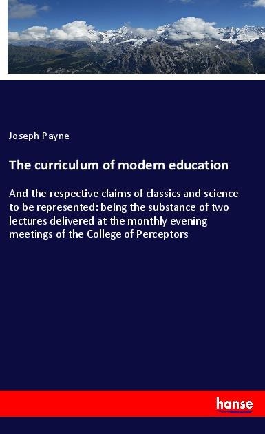 The curriculum of modern education: And the respective claims of classics and science to be represented: being the substance of two lectures delivered at the monthly evening meetings of the College of Perceptors