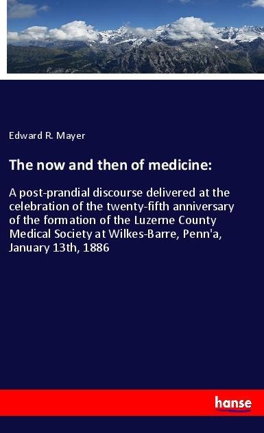 The now and then of medicine:: A post-prandial discourse delivered at the celebration of the twenty-fifth anniversary of the formation of the Luzerne County Medical Society at Wilkes-Barre, Penna, January 13th, 1886
