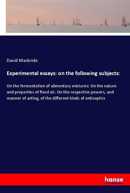 Experimental essays: on the following subjects:: On the fermentation of alimentary mixtures: On the nature and properties of fixed air. On the respective powers, and manner of acting, of the different kinds of antiseptics
