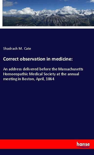 Correct observation in medicine:: An address delivered before the Massachusetts Homoeopathic Medical Society at the annual meeting in Boston, April, 1864