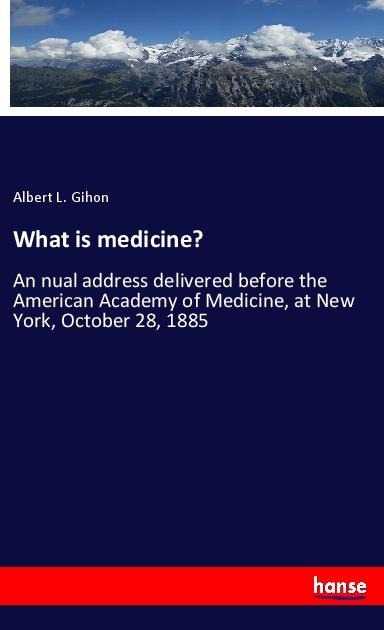 What is medicine?: An nual address delivered before the American Academy of Medicine, at New York, October 28, 1885