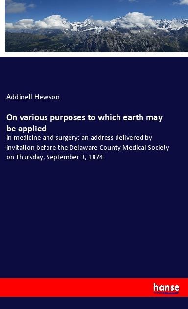 On various purposes to which earth may be applied: In medicine and surgery: an address delivered by invitation before the Delaware County Medical Society on Thursday, September 3, 1874