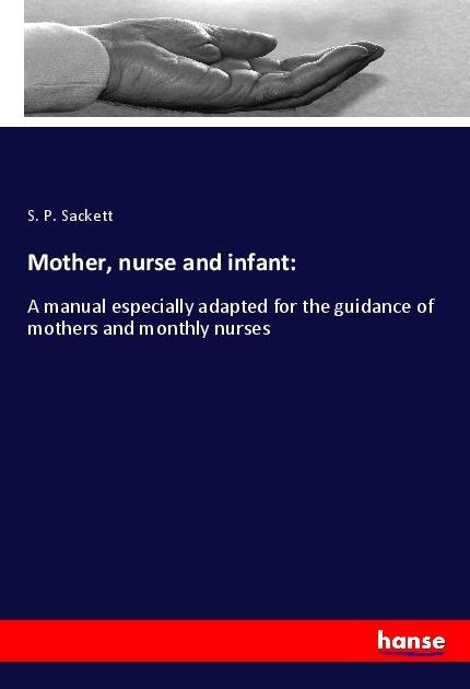 Mother, nurse and infant:: A manual especially adapted for the guidance of mothers and monthly nurses