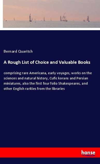 A Rough List of Choice and Valuable Books: comprising rare Americana, early voyages, works on the sciences and natural history, Cufic korans and Persian miniatures, also the first four folio Shakespeares, and other English rarities from the libraries