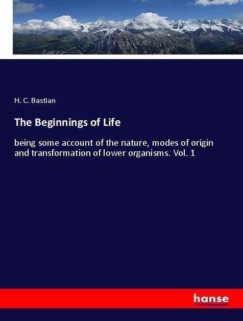 The Beginnings of Life: being some account of the nature, modes of origin and transformation of lower organisms. Vol. 1