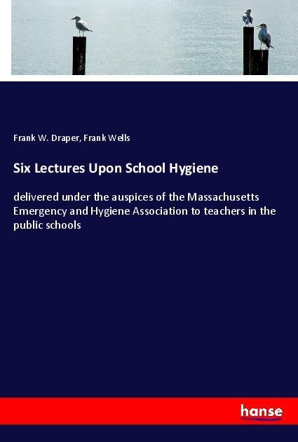 Six Lectures Upon School Hygiene: delivered under the auspices of the Massachusetts Emergency and Hygiene Association to teachers in the public schools