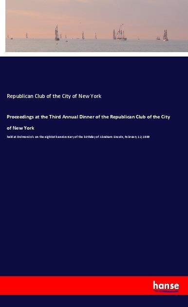 Proceedings at the Third Annual Dinner of the Republican Club of the City of New York: held at Delmonicos on the eightieth anniversary of the birthday of Abraham Lincoln, February 12, 1889