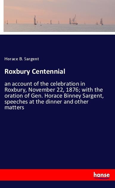 Roxbury Centennial: an account of the celebration in Roxbury, November 22, 1876; with the oration of Gen. Horace Binney Sargent, speeches at the dinner and other matters
