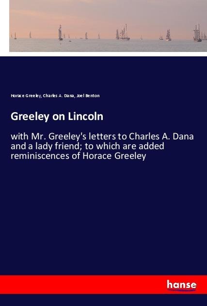 Greeley on Lincoln: with Mr. Greeleys letters to Charles A. Dana and a lady friend; to which are added reminiscences of Horace Greeley
