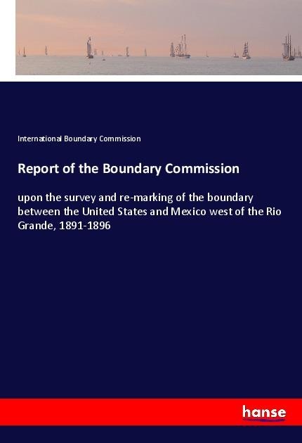 Report of the Boundary Commission: upon the survey and re-marking of the boundary between the United States and Mexico west of the Rio Grande, 1891-1896