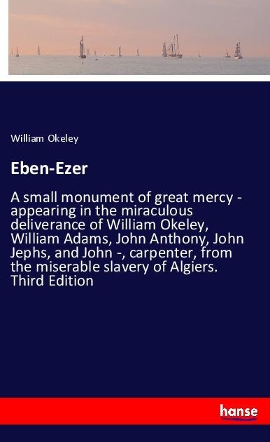 Eben-Ezer: A small monument of great mercy - appearing in the miraculous deliverance of William Okeley, William Adams, John Anthony, John Jephs, and John -, carpenter, from the miserable slavery of Algiers. Third Edition