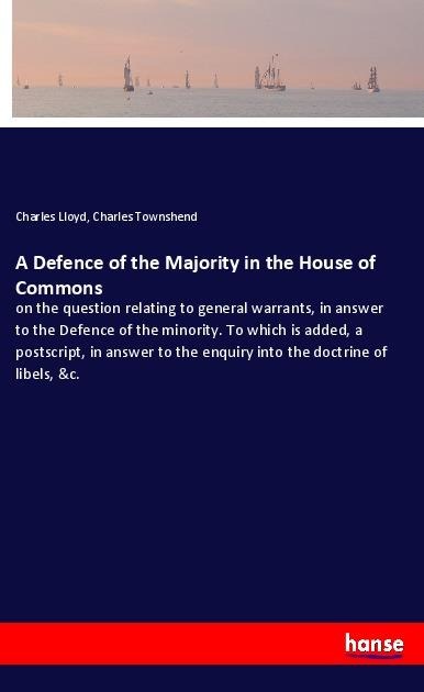 A Defence of the Majority in the House of Commons: on the question relating to general warrants, in answer to the Defence of the minority. To which is added, a postscript, in answer to the enquiry into the doctrine of libels, &c.