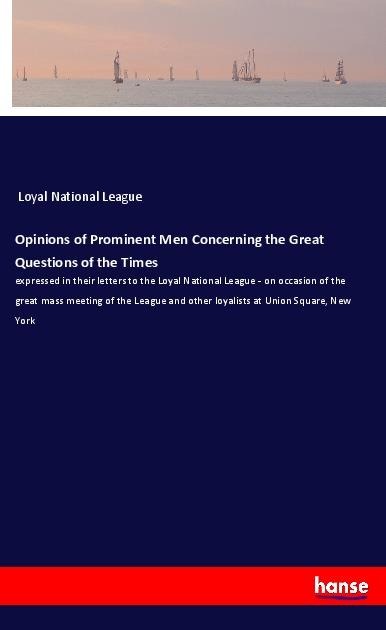 Opinions of Prominent Men Concerning the Great Questions of the Times: expressed in their letters to the Loyal National League - on occasion of the great mass meeting of the League and other loyalists at Union Square, New York