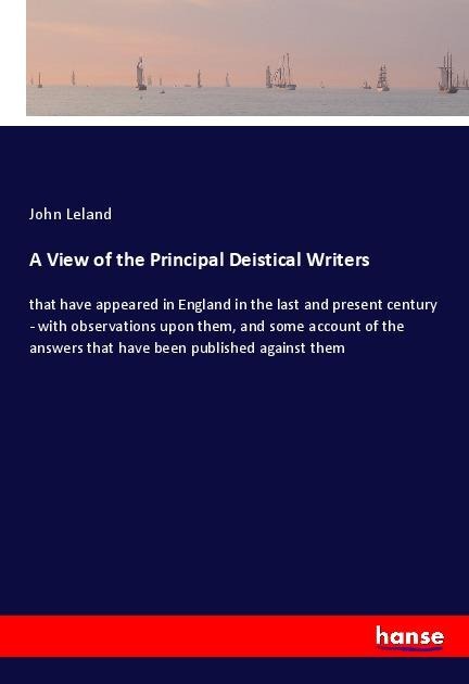 A View of the Principal Deistical Writers: that have appeared in England in the last and present century - with observations upon them, and some account of the answers that have been published against them