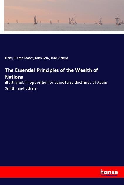 The Essential Principles of the Wealth of Nations: illustrated, in opposition to some false doctrines of Adam Smith, and others