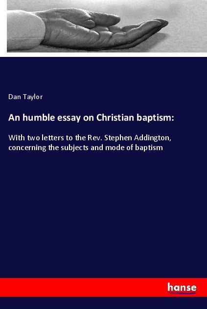 An humble essay on Christian baptism:: With two letters to the Rev. Stephen Addington, concerning the subjects and mode of baptism