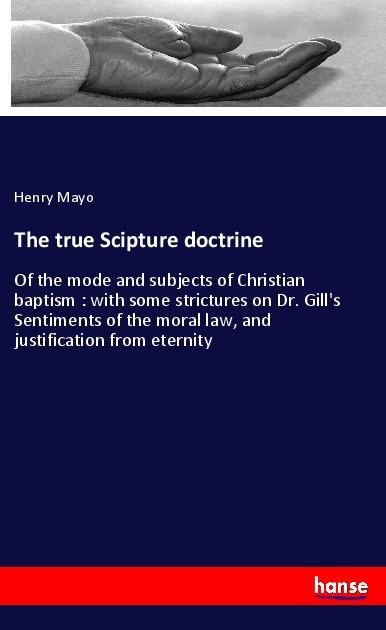 The true Scipture doctrine: Of the mode and subjects of Christian baptism : with some strictures on Dr. Gills Sentiments of the moral law, and justification from eternity