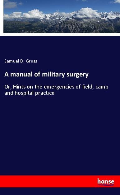A manual of military surgery: Or, Hints on the emergencies of field, camp and hospital practice