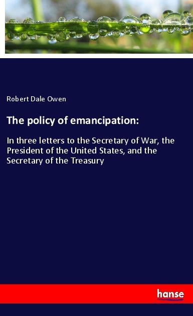 The policy of emancipation:: In three letters to the Secretary of War, the President of the United States, and the Secretary of the Treasury