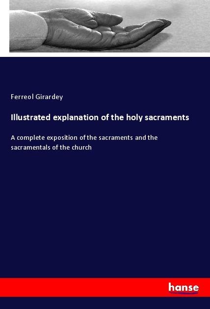 Illustrated explanation of the holy sacraments: A complete exposition of the sacraments and the sacramentals of the church