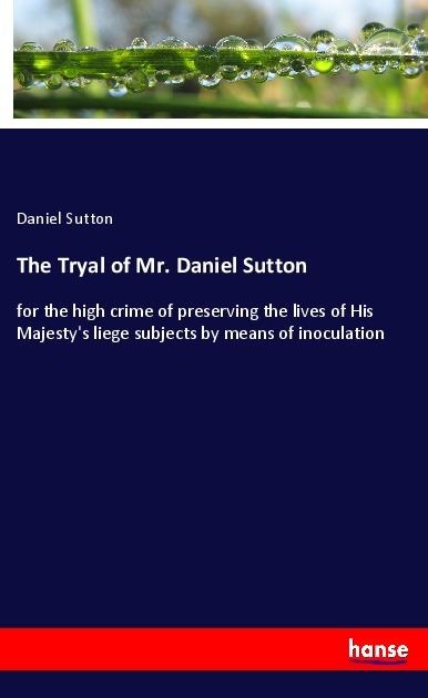 The Tryal of Mr. Daniel Sutton: for the high crime of preserving the lives of His Majestys liege subjects by means of inoculation
