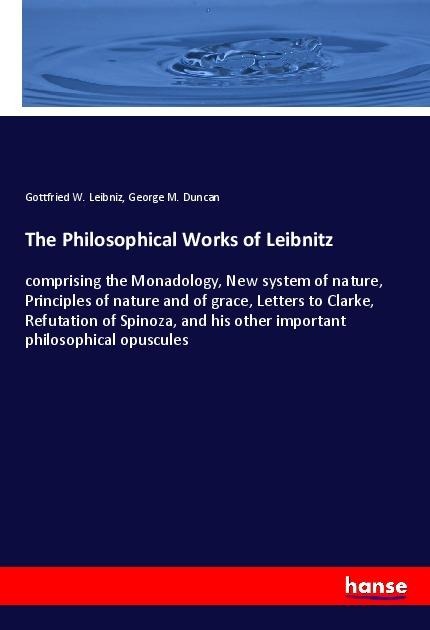 The Philosophical Works of Leibnitz: comprising the Monadology, New system of nature, Principles of nature and of grace, Letters to Clarke, Refutation of Spinoza, and his other important philosophical opuscules