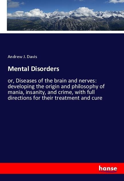 Mental Disorders: or, Diseases of the brain and nerves: developing the origin and philosophy of mania, insanity, and crime, with full directions for their treatment and cure