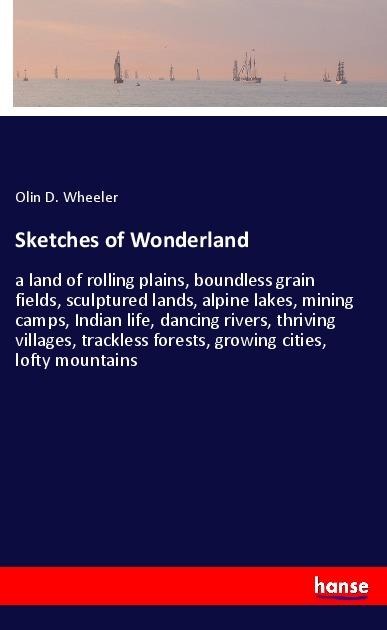 Sketches of Wonderland: a land of rolling plains, boundless grain fields, sculptured lands, alpine lakes, mining camps, Indian life, dancing rivers, thriving villages, trackless forests, growing cities, lofty mountains