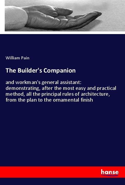 The Builders Companion: and workmans general assistant: demonstrating, after the most easy and practical method, all the principal rules of architecture, from the plan to the ornamental finish