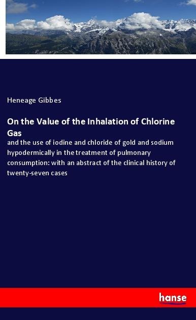 On the Value of the Inhalation of Chlorine Gas: and the use of iodine and chloride of gold and sodium hypodermically in the treatment of pulmonary consumption: with an abstract of the clinical history of twenty-seven cases