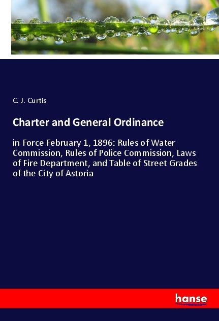 Charter and General Ordinance: in Force February 1, 1896: Rules of Water Commission, Rules of Police Commission, Laws of Fire Department, and Table of Street Grades of the City of Astoria