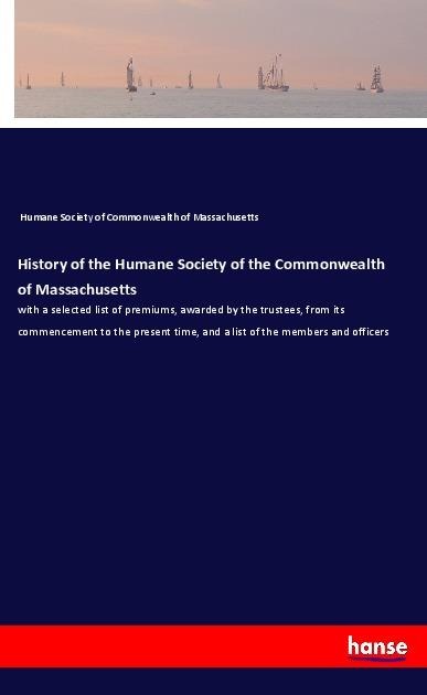 History of the Humane Society of the Commonwealth of Massachusetts: with a selected list of premiums, awarded by the trustees, from its commencement to the present time, and a list of the members and officers