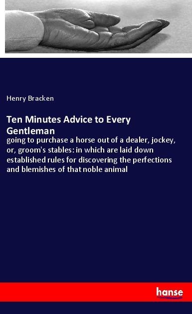 Ten Minutes Advice to Every Gentleman: going to purchase a horse out of a dealer, jockey, or, grooms stables: in which are laid down established rules for discovering the perfections and blemishes of that noble animal