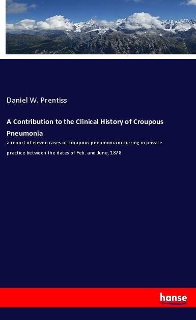 A Contribution to the Clinical History of Croupous Pneumonia: a report of eleven cases of croupous pneumonia occurring in private practice between the dates of Feb. and June, 1878